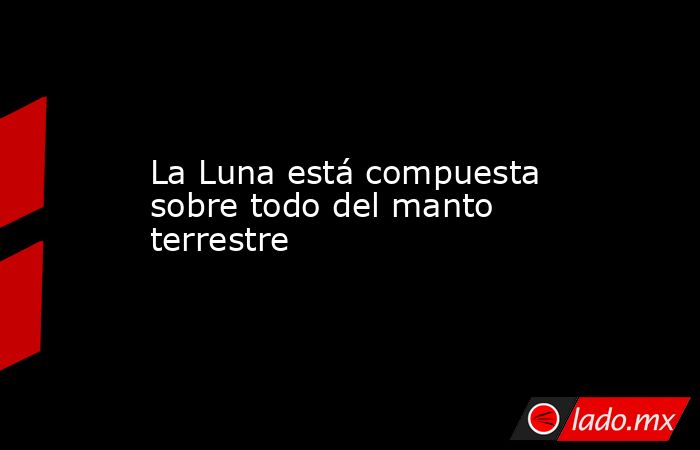 La Luna está compuesta sobre todo del manto terrestre. Noticias en tiempo real