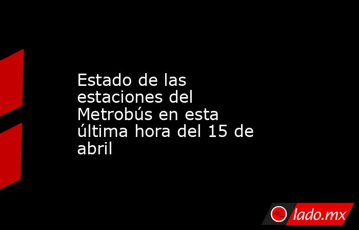 Estado de las estaciones del Metrobús en esta última hora del 15 de abril. Noticias en tiempo real