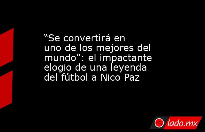 “Se convertirá en uno de los mejores del mundo”: el impactante elogio de una leyenda del fútbol a Nico Paz. Noticias en tiempo real