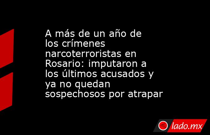 A más de un año de los crímenes narcoterroristas en Rosario: imputaron a los últimos acusados y ya no quedan sospechosos por atrapar. Noticias en tiempo real