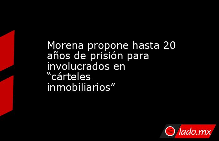 Morena propone hasta 20 años de prisión para involucrados en “cárteles inmobiliarios”. Noticias en tiempo real