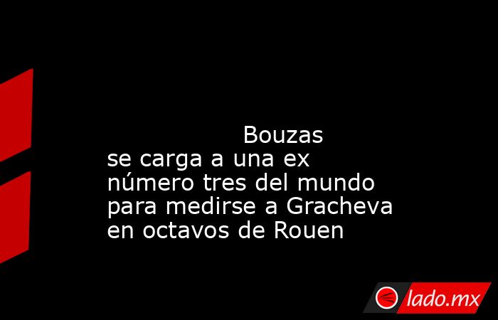                                                                                                                                          Bouzas se carga a una ex número tres del mundo para medirse a Gracheva en octavos de Rouen                            . Noticias en tiempo real