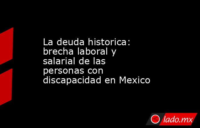 La deuda historica: brecha laboral y salarial de las personas con discapacidad en Mexico. Noticias en tiempo real