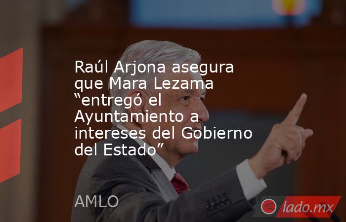 Raúl Arjona asegura que Mara Lezama “entregó el Ayuntamiento a intereses del Gobierno del Estado”. Noticias en tiempo real