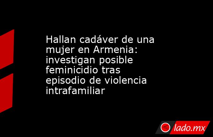 Hallan cadáver de una mujer en Armenia: investigan posible feminicidio tras episodio de violencia intrafamiliar. Noticias en tiempo real