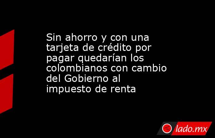 Sin ahorro y con una tarjeta de crédito por pagar quedarían los colombianos con cambio del Gobierno al impuesto de renta. Noticias en tiempo real