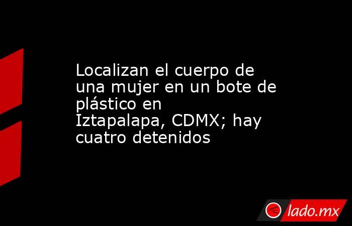 Localizan el cuerpo de una mujer en un bote de plástico en Iztapalapa, CDMX; hay cuatro detenidos. Noticias en tiempo real