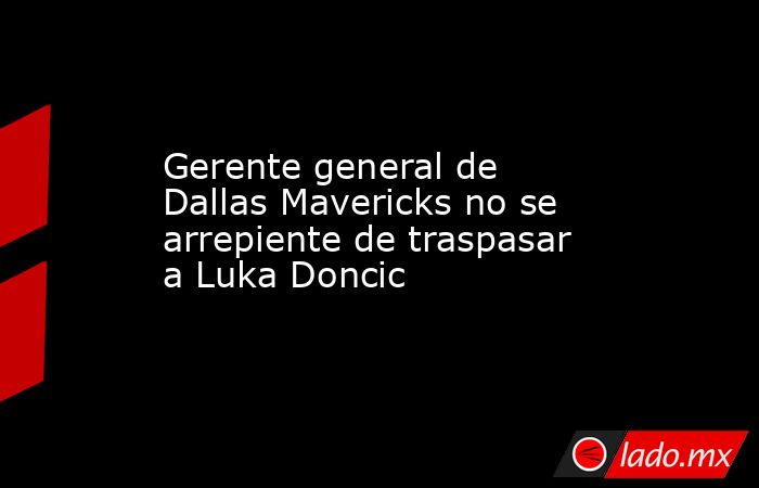 Gerente general de Dallas Mavericks no se arrepiente de traspasar a Luka Doncic. Noticias en tiempo real