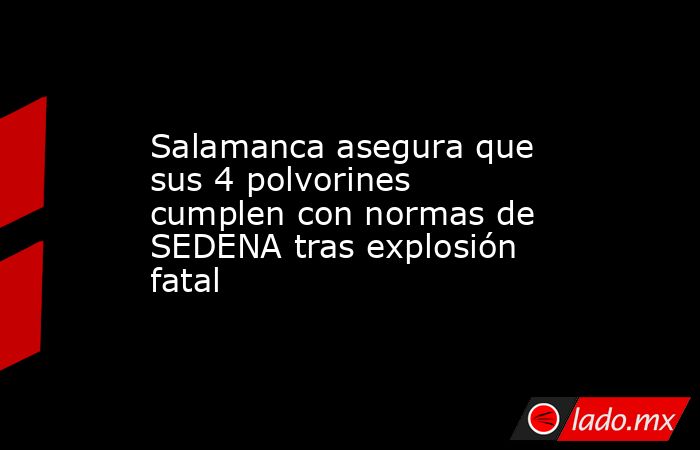 Salamanca asegura que sus 4 polvorines cumplen con normas de SEDENA tras explosión fatal. Noticias en tiempo real