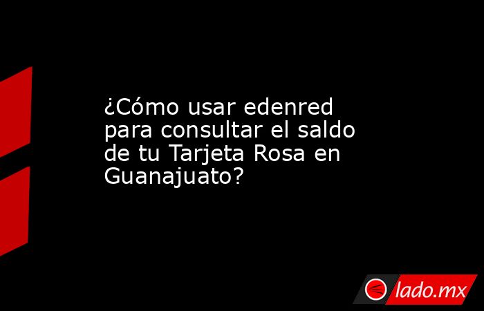 ¿Cómo usar edenred para consultar el saldo de tu Tarjeta Rosa en Guanajuato?. Noticias en tiempo real