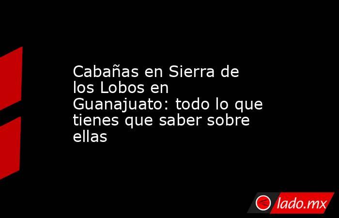 Cabañas en Sierra de los Lobos en Guanajuato: todo lo que tienes que saber sobre ellas. Noticias en tiempo real