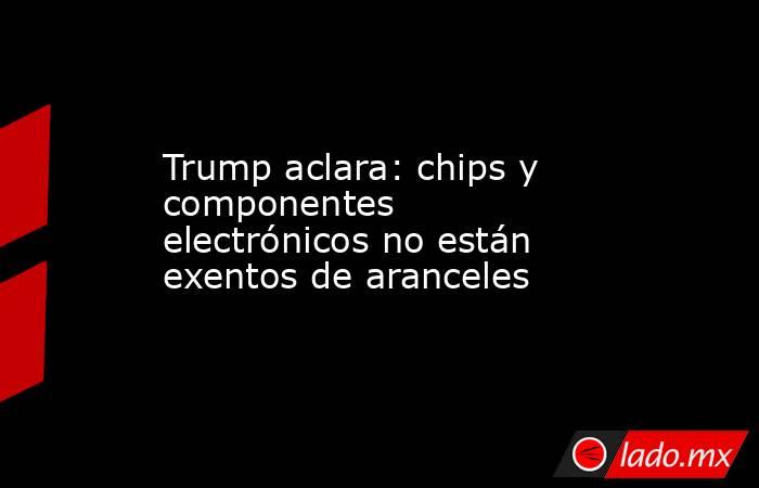 Trump aclara: chips y componentes electrónicos no están exentos de aranceles. Noticias en tiempo real