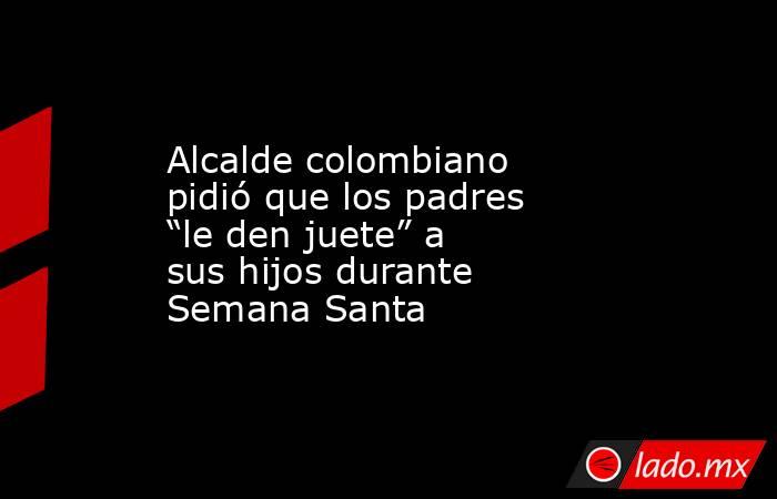 Alcalde colombiano pidió que los padres “le den juete” a sus hijos durante Semana Santa. Noticias en tiempo real