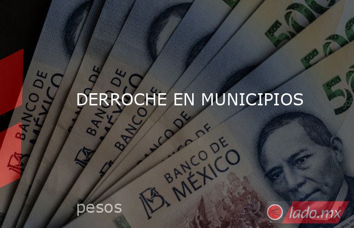 DERROCHE EN MUNICIPIOS. Noticias en tiempo real
