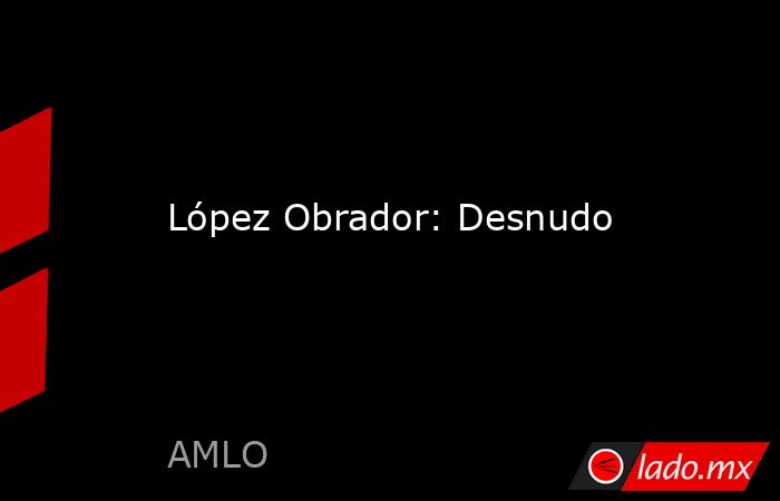 López Obrador: Desnudo. Noticias en tiempo real