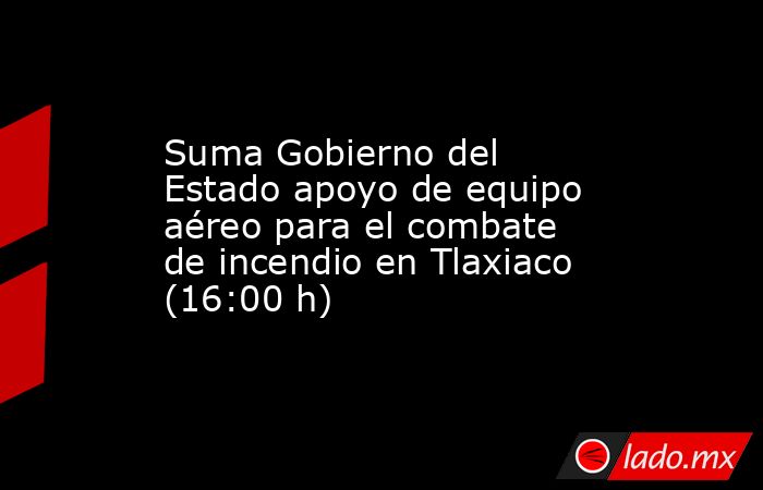 Suma Gobierno del Estado apoyo de equipo aéreo para el combate de incendio en Tlaxiaco (16:00 h). Noticias en tiempo real