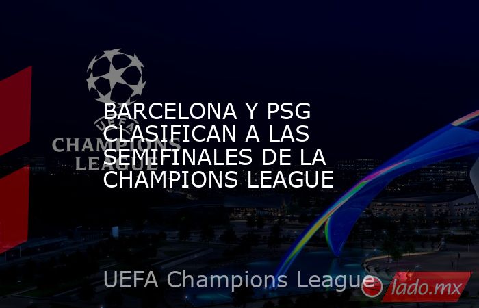 BARCELONA Y PSG CLASIFICAN A LAS SEMIFINALES DE LA CHAMPIONS LEAGUE. Noticias en tiempo real