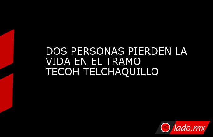 DOS PERSONAS PIERDEN LA VIDA EN EL TRAMO TECOH-TELCHAQUILLO. Noticias en tiempo real