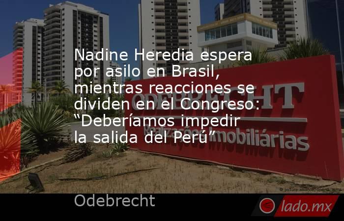 Nadine Heredia espera por asilo en Brasil, mientras reacciones se dividen en el Congreso: “Deberíamos impedir la salida del Perú”. Noticias en tiempo real