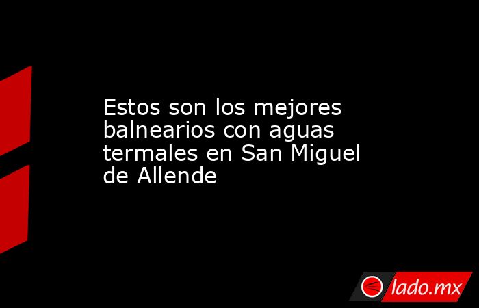 Estos son los mejores balnearios con aguas termales en San Miguel de Allende. Noticias en tiempo real