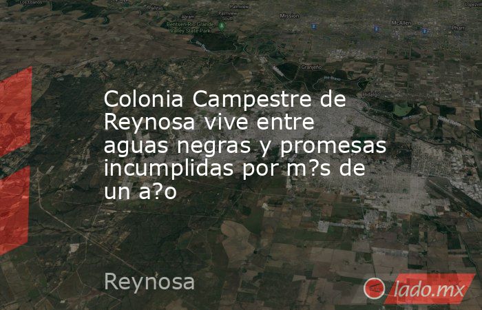 Colonia Campestre de Reynosa vive entre aguas negras y promesas incumplidas por m?s de un a?o. Noticias en tiempo real
