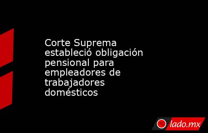 Corte Suprema estableció obligación pensional para empleadores de trabajadores domésticos. Noticias en tiempo real