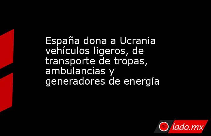 España dona a Ucrania vehículos ligeros, de transporte de tropas, ambulancias y generadores de energía. Noticias en tiempo real