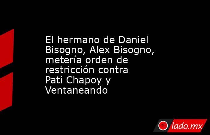 El hermano de Daniel Bisogno, Alex Bisogno, metería orden de restricción contra Pati Chapoy y Ventaneando. Noticias en tiempo real