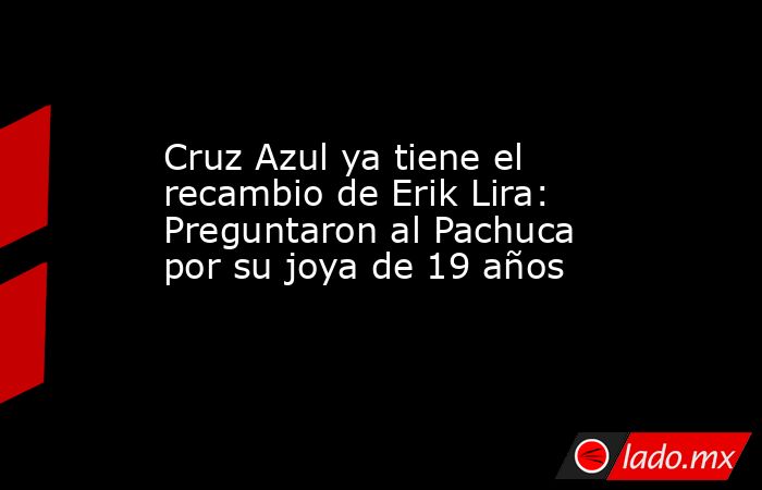 Cruz Azul ya tiene el recambio de Erik Lira: Preguntaron al Pachuca por su joya de 19 años. Noticias en tiempo real