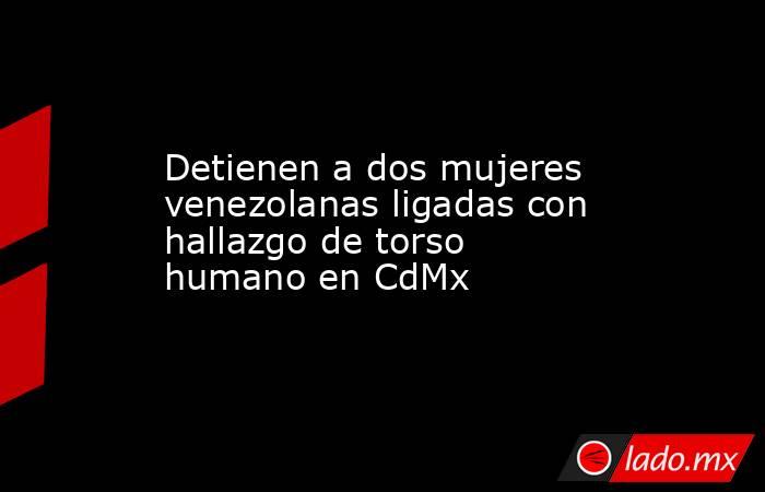 Detienen a dos mujeres venezolanas ligadas con hallazgo de torso humano en CdMx. Noticias en tiempo real