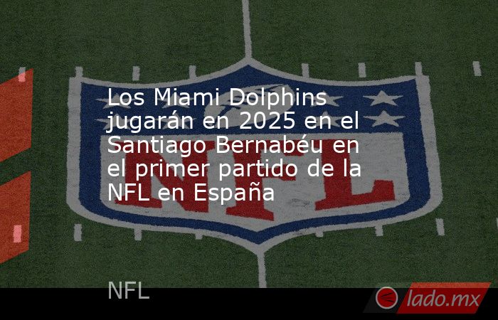 Los Miami Dolphins jugarán en 2025 en el Santiago Bernabéu en el primer partido de la NFL en España. Noticias en tiempo real