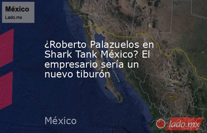 ¿Roberto Palazuelos en Shark Tank México? El empresario sería un nuevo tiburón . Noticias en tiempo real