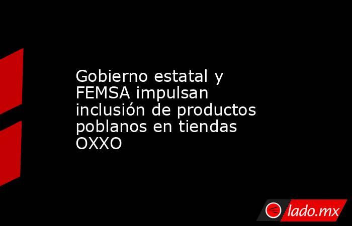Gobierno estatal y FEMSA impulsan inclusión de productos poblanos en tiendas OXXO. Noticias en tiempo real