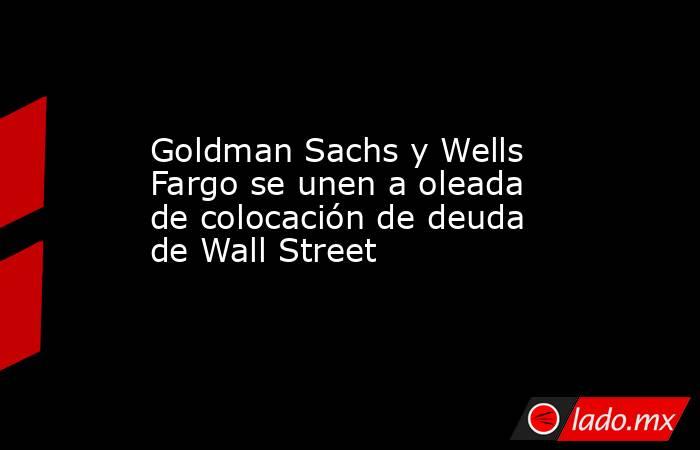 Goldman Sachs y Wells Fargo se unen a oleada de colocación de deuda de Wall Street. Noticias en tiempo real
