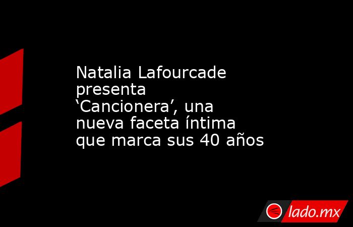Natalia Lafourcade presenta ‘Cancionera’, una nueva faceta íntima que marca sus 40 años. Noticias en tiempo real