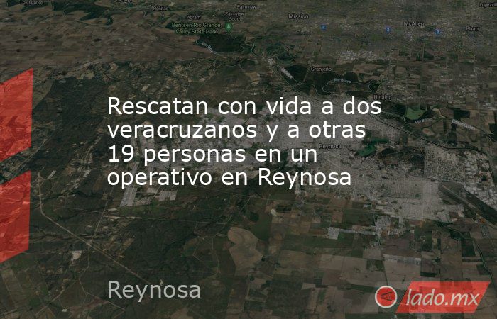 Rescatan con vida a dos veracruzanos y a otras 19 personas en un operativo en Reynosa. Noticias en tiempo real