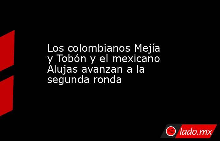 Los colombianos Mejía y Tobón y el mexicano Alujas avanzan a la segunda ronda. Noticias en tiempo real