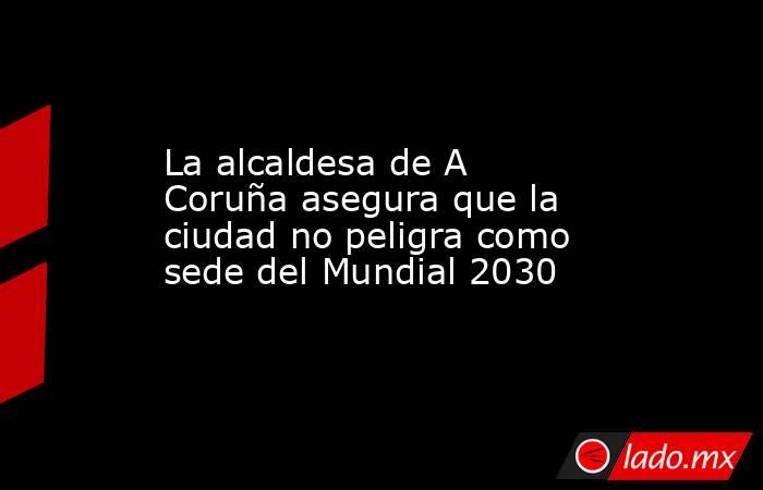 La alcaldesa de A Coruña asegura que la ciudad no peligra como sede del Mundial 2030. Noticias en tiempo real