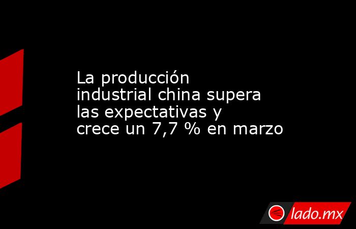 La producción industrial china supera las expectativas y crece un 7,7 % en marzo. Noticias en tiempo real