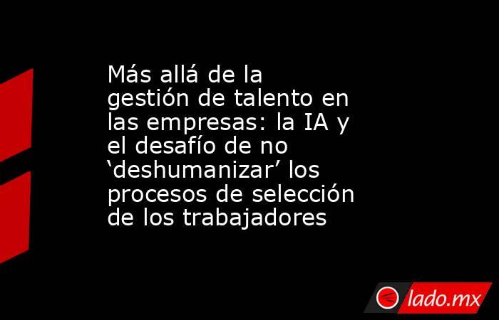Más allá de la gestión de talento en las empresas: la IA y el desafío de no ‘deshumanizar’ los procesos de selección de los trabajadores. Noticias en tiempo real