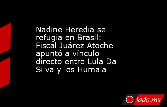 Nadine Heredia se refugia en Brasil: Fiscal Juárez Atoche apuntó a vínculo directo entre Lula Da Silva y los Humala. Noticias en tiempo real