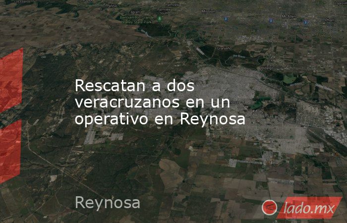 Rescatan a dos veracruzanos en un operativo en Reynosa. Noticias en tiempo real