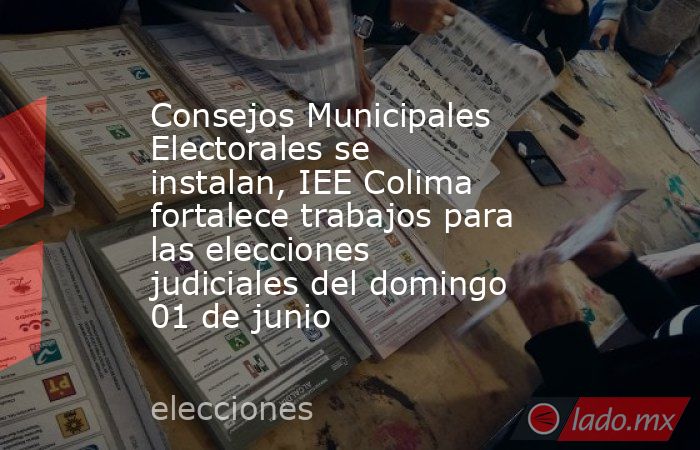 Consejos Municipales Electorales se instalan, IEE Colima fortalece trabajos para las elecciones judiciales del domingo 01 de junio. Noticias en tiempo real