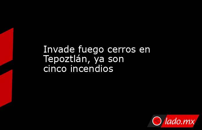 Invade fuego cerros en Tepoztlán, ya son cinco incendios. Noticias en tiempo real
