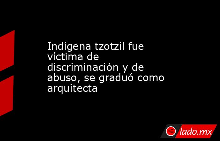Indígena tzotzil fue víctima de discriminación y de abuso, se graduó como arquitecta. Noticias en tiempo real