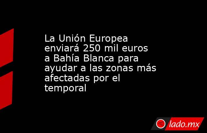 La Unión Europea enviará 250 mil euros a Bahía Blanca para ayudar a las zonas más afectadas por el temporal . Noticias en tiempo real