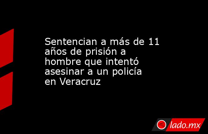 Sentencian a más de 11 años de prisión a hombre que intentó asesinar a un policía en Veracruz. Noticias en tiempo real