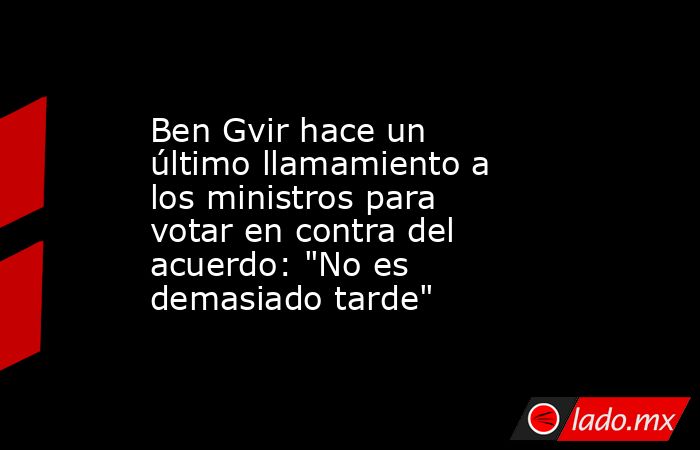 Ben Gvir hace un último llamamiento a los ministros para votar en contra del acuerdo: 