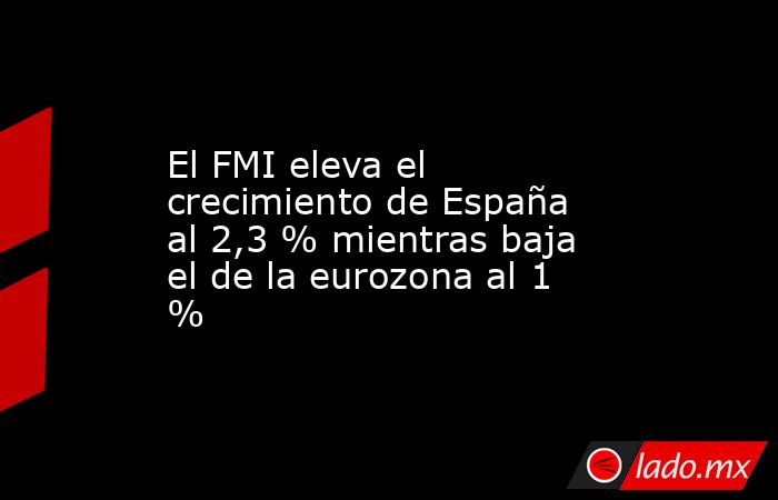 El FMI eleva el crecimiento de España al 2,3 % mientras baja el de la eurozona al 1 %. Noticias en tiempo real