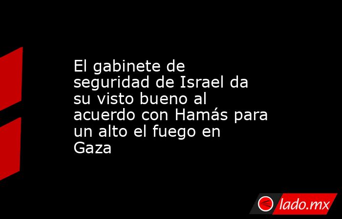 El gabinete de seguridad de Israel da su visto bueno al acuerdo con Hamás para un alto el fuego en Gaza. Noticias en tiempo real